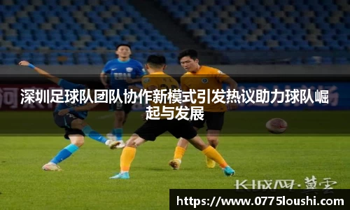 深圳足球队团队协作新模式引发热议助力球队崛起与发展