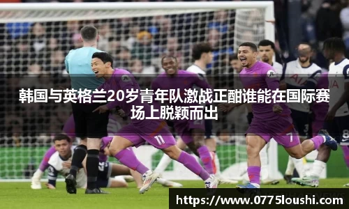 韩国与英格兰20岁青年队激战正酣谁能在国际赛场上脱颖而出